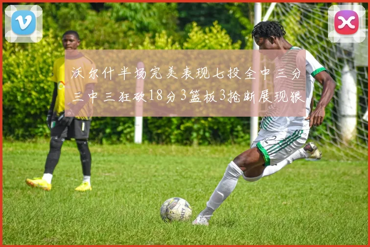 沃尔什半场完美表现七投全中三分三中三狂砍18分3篮板3抢断展现狠人风范