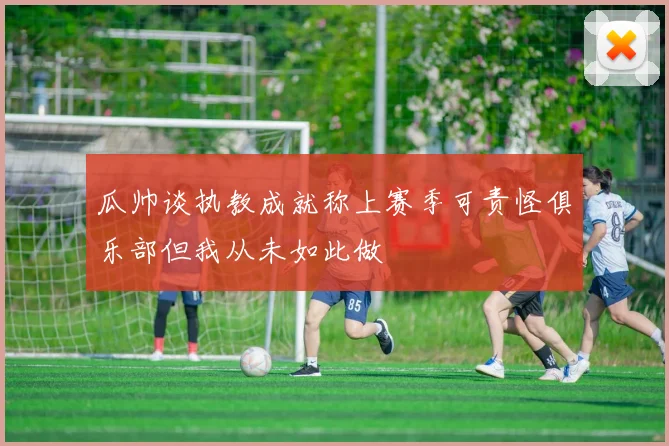 瓜帅谈执教成就称上赛季可责怪俱乐部但我从未如此做