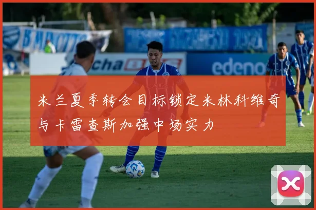 米兰夏季转会目标锁定米林科维奇与卡雷查斯加强中场实力