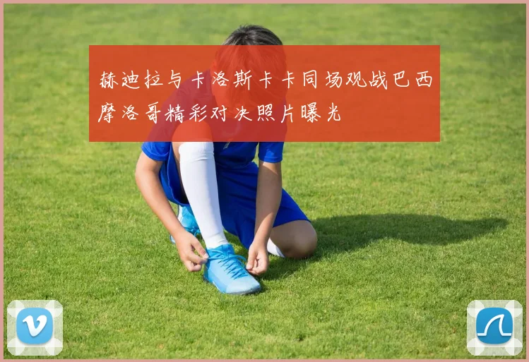赫迪拉与卡洛斯卡卡同场观战巴西摩洛哥精彩对决照片曝光