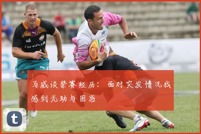 马威谈禁赛经历：面对突发情况我感到无助与困惑