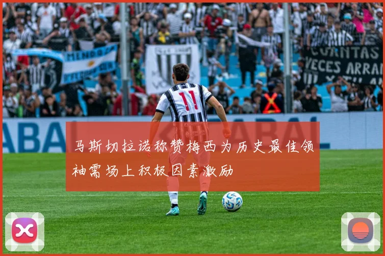马斯切拉诺称赞梅西为历史最佳领袖需场上积极因素激励