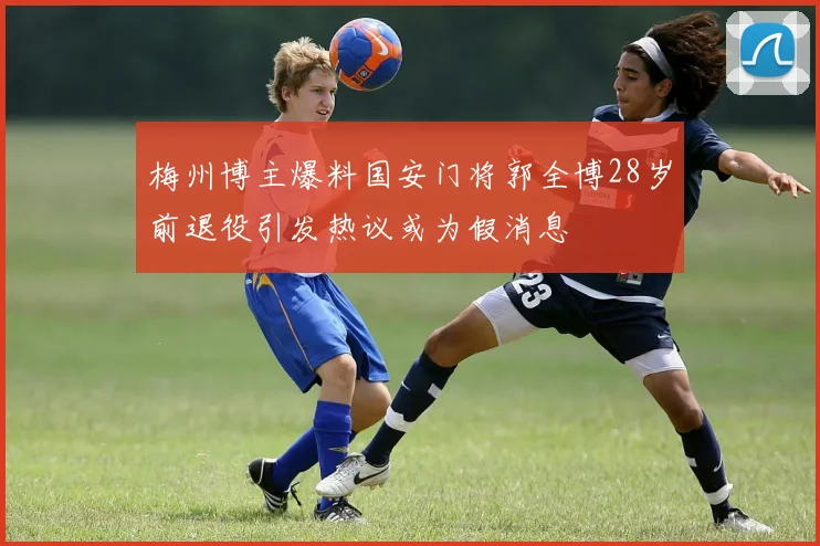 梅州博主爆料国安门将郭全博28岁前退役引发热议或为假消息