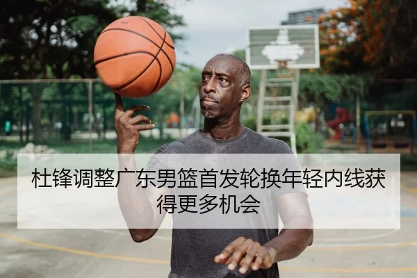杜锋调整广东男篮首发轮换年轻内线获得更多机会